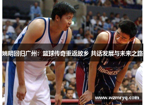 姚明回归广州：篮球传奇重返故乡 共话发展与未来之路
