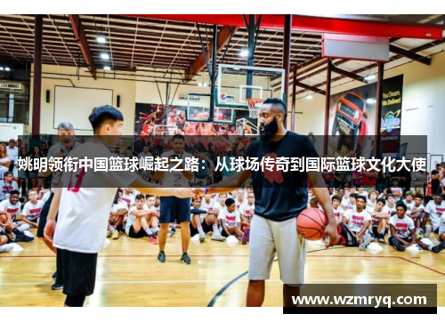 姚明领衔中国篮球崛起之路：从球场传奇到国际篮球文化大使