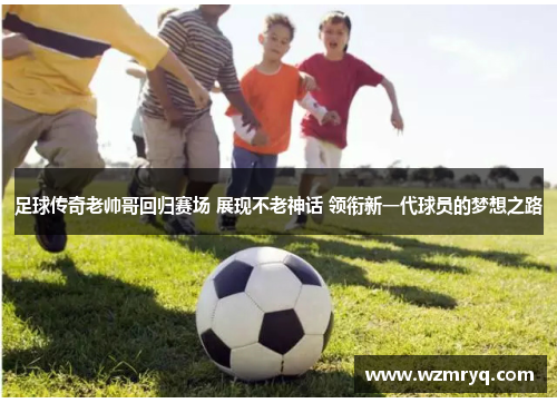 足球传奇老帅哥回归赛场 展现不老神话 领衔新一代球员的梦想之路