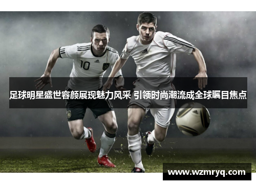 足球明星盛世容颜展现魅力风采 引领时尚潮流成全球瞩目焦点