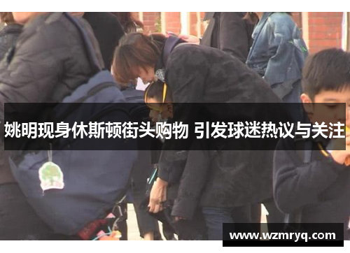 姚明现身休斯顿街头购物 引发球迷热议与关注