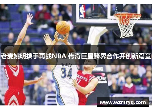 老麦姚明携手再战NBA 传奇巨星跨界合作开创新篇章