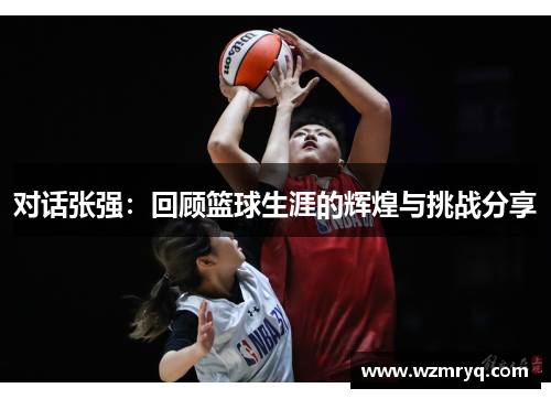 对话张强：回顾篮球生涯的辉煌与挑战分享