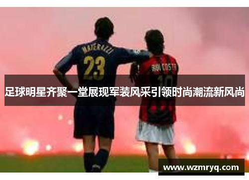 足球明星齐聚一堂展现军装风采引领时尚潮流新风尚