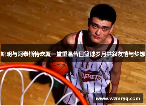 姚明与阿泰斯特欢聚一堂重温昔日篮球岁月共叙友情与梦想