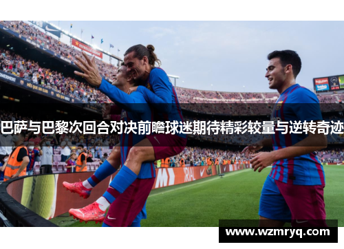 巴萨与巴黎次回合对决前瞻球迷期待精彩较量与逆转奇迹